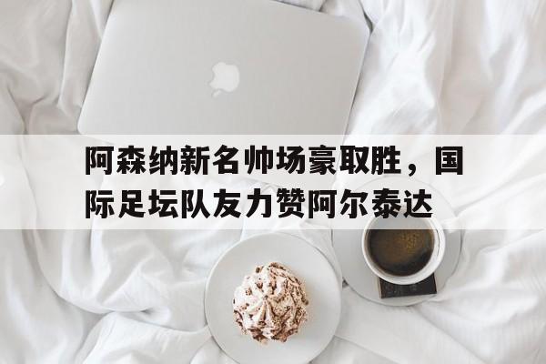 阿森纳新名帅场豪取胜，国际足坛队友力赞阿尔泰达